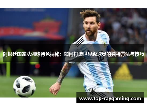 阿根廷国家队训练特色揭秘：如何打造世界级球员的独特方法与技巧