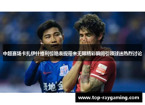 中超赛场卡扎伊什维利惊艳表现带来无限精彩瞬间引领球迷热烈讨论