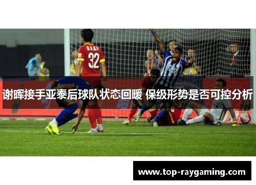 谢晖接手亚泰后球队状态回暖 保级形势是否可控分析