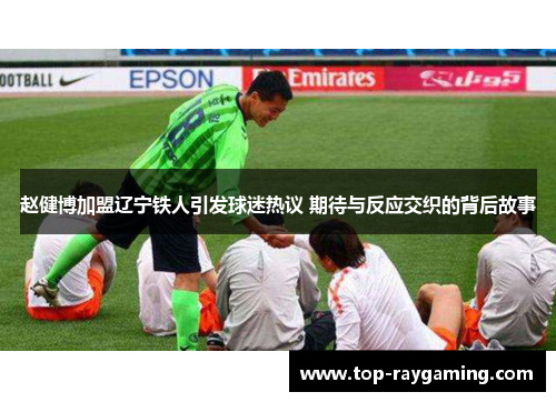 赵健博加盟辽宁铁人引发球迷热议 期待与反应交织的背后故事