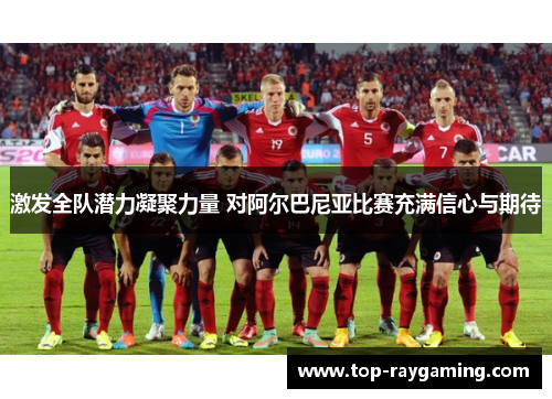 激发全队潜力凝聚力量 对阿尔巴尼亚比赛充满信心与期待