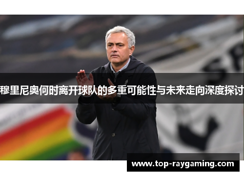 穆里尼奥何时离开球队的多重可能性与未来走向深度探讨