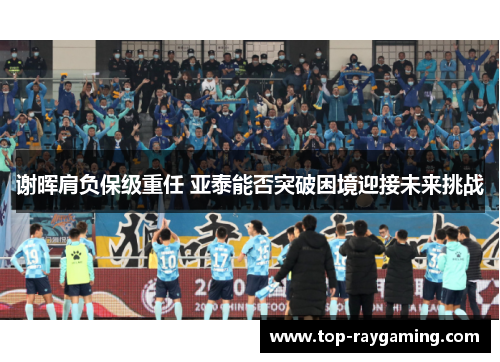 谢晖肩负保级重任 亚泰能否突破困境迎接未来挑战 谢晖肩负保级重任 亚泰能否突破困境迎接未来挑战