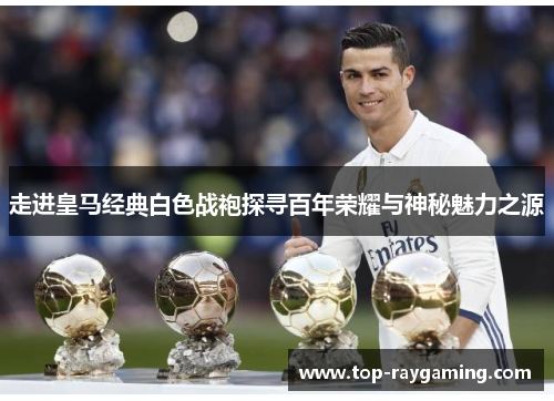 走进皇马经典白色战袍探寻百年荣耀与神秘魅力之源