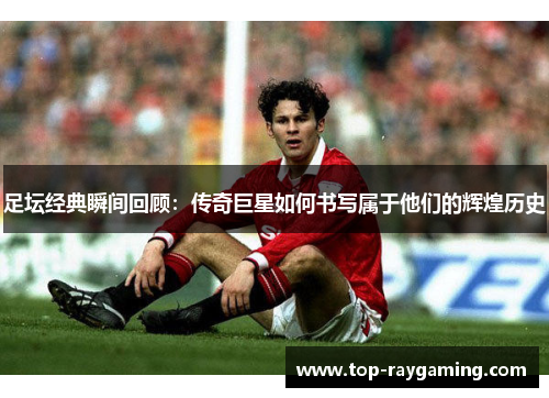 足坛经典瞬间回顾：传奇巨星如何书写属于他们的辉煌历史