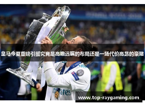 皇马今夏重磅引援究竟是高瞻远瞩的布局还是一场代价高昂的豪赌