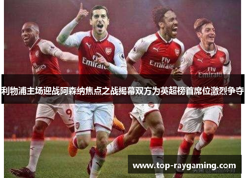 利物浦主场迎战阿森纳焦点之战揭幕双方为英超榜首席位激烈争夺 利物浦主场迎战阿森纳焦点之战揭幕双方为英超榜首席位激烈争夺