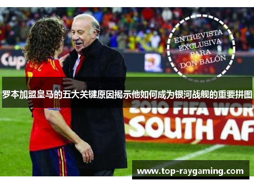 罗本加盟皇马的五大关键原因揭示他如何成为银河战舰的重要拼图 罗本加盟皇马的五大关键原因揭示他如何成为银河战舰的重要拼图